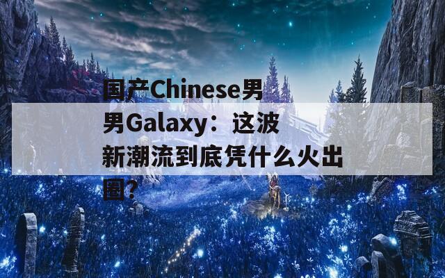 国产Chinese男男Galaxy：这波新潮流到底凭什么火出圈？