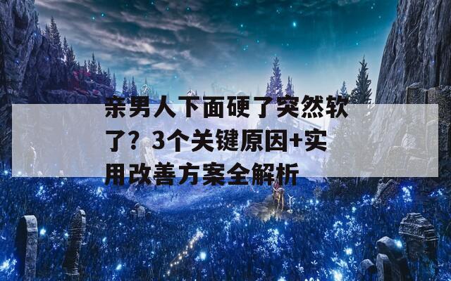 亲男人下面硬了突然软了？3个关键原因+实用改善方案全解析