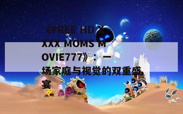 《FREE HD XXXX MOMS MOVIE777》：一场家庭与视觉的双重盛宴