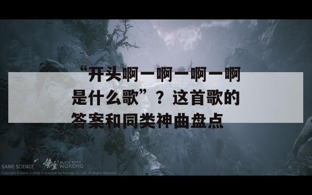 “开头啊一啊一啊一啊是什么歌”？这首歌的答案和同类神曲盘点