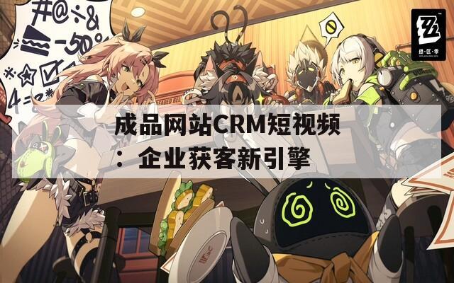 成品网站CRM短视频：企业获客新引擎