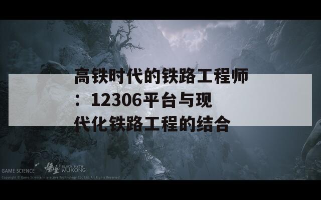 高铁时代的铁路工程师：12306平台与现代化铁路工程的结合