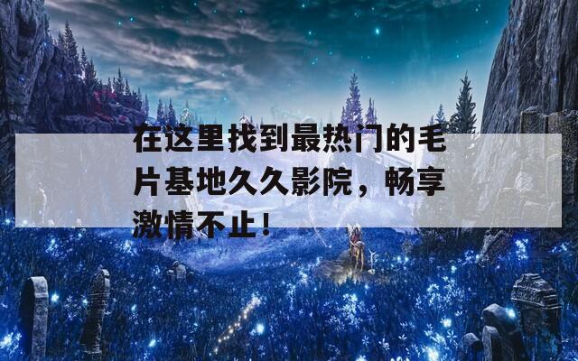 在这里找到最热门的毛片基地久久影院，畅享激情不止！