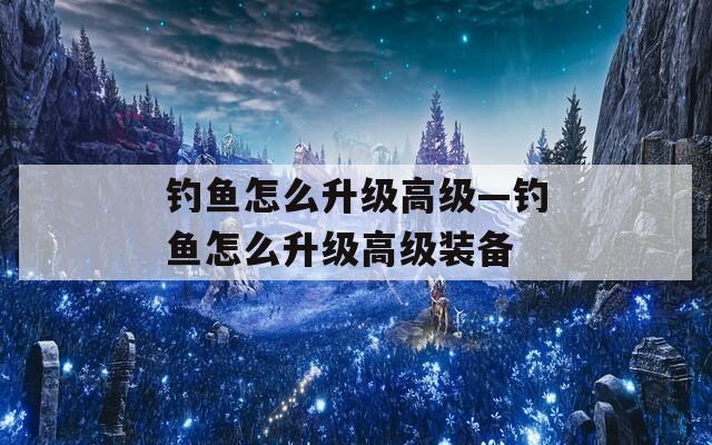 钓鱼怎么升级高级—钓鱼怎么升级高级装备