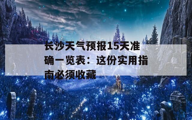 长沙天气预报15天准确一览表：这份实用指南必须收藏