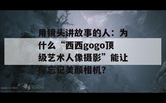 用镜头讲故事的人：为什么“西西gogo顶级艺术人像摄影”能让你忘记美颜相机？