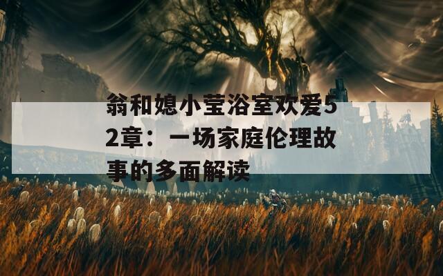 翁和媳小莹浴室欢爱52章：一场家庭伦理故事的多面解读