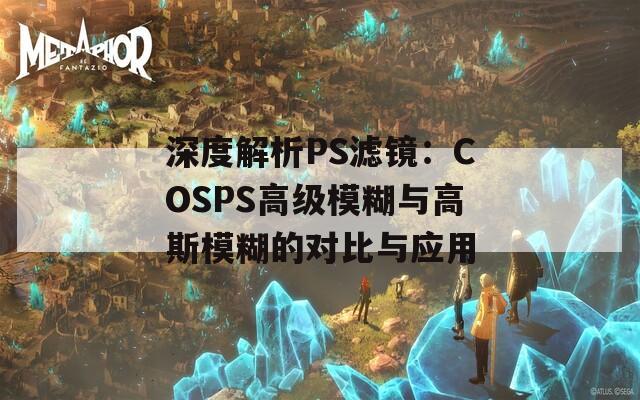 深度解析PS滤镜：COSPS高级模糊与高斯模糊的对比与应用