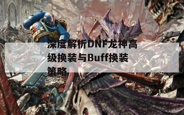 深度解析DNF龙神高级换装与Buff换装策略