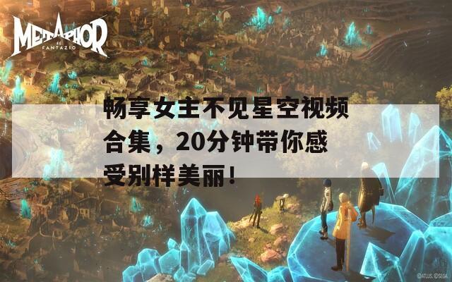 畅享女主不见星空视频合集，20分钟带你感受别样美丽！