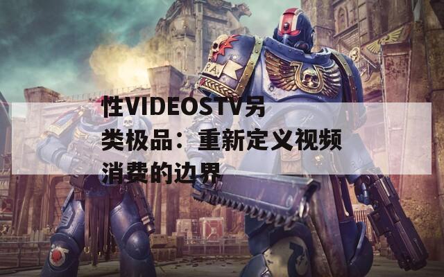 性VIDEOSTV另类极品：重新定义视频消费的边界