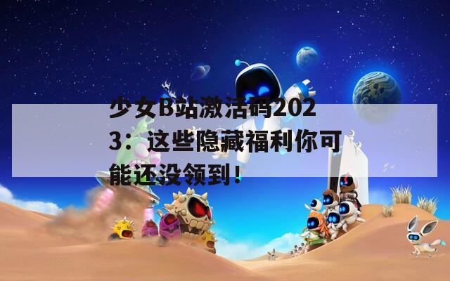 少女B站激活码2023：这些隐藏福利你可能还没领到！