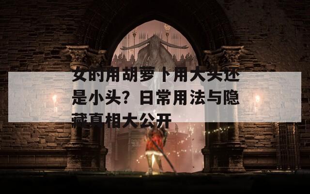 女的用胡萝卜用大头还是小头？日常用法与隐藏真相大公开