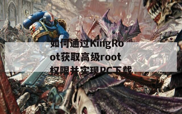 如何通过KingRoot获取高级root权限并实现PC下载