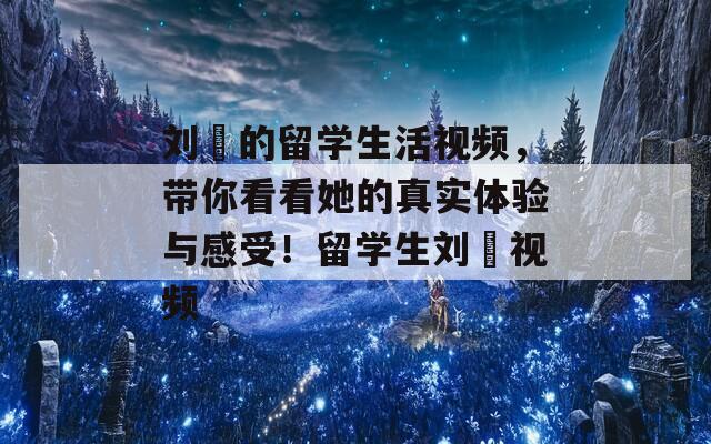 刘玥的留学生活视频，带你看看她的真实体验与感受！留学生刘玥视频