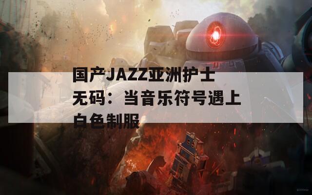 国产JAZZ亚洲护士无码：当音乐符号遇上白色制服