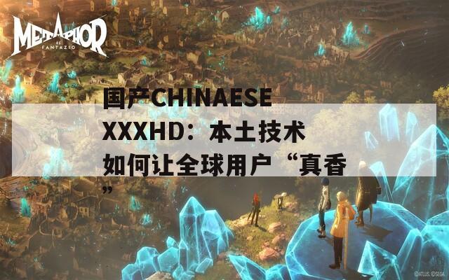 国产CHINAESEXXXHD：本土技术如何让全球用户“真香”