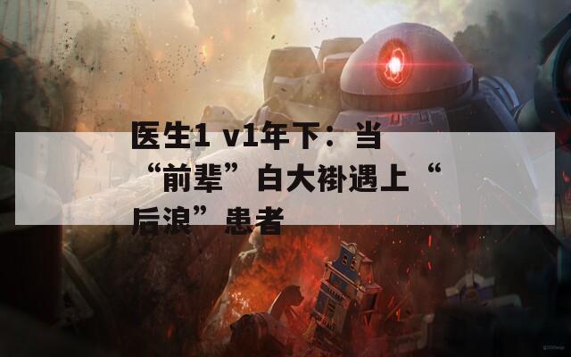 医生1 v1年下：当“前辈”白大褂遇上“后浪”患者