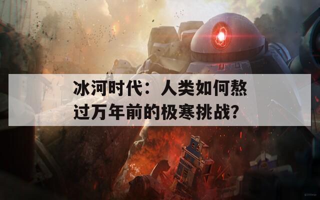 冰河时代：人类如何熬过万年前的极寒挑战？