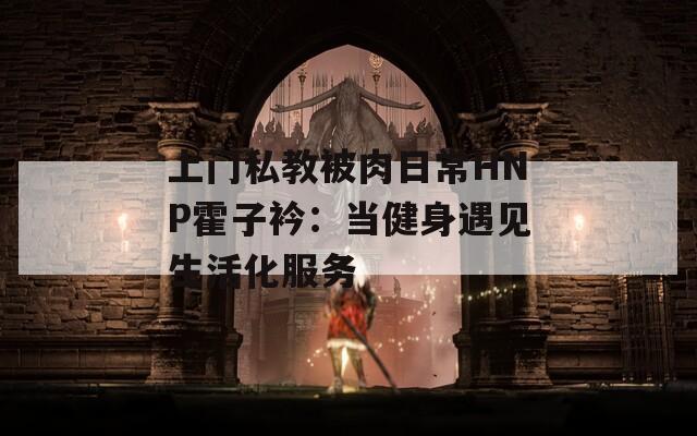 上门私教被肉日常HNP霍子衿：当健身遇见生活化服务