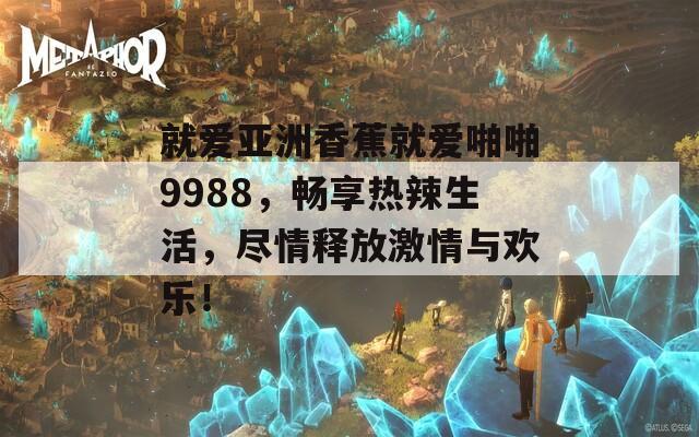 就爱亚洲香蕉就爱啪啪9988，畅享热辣生活，尽情释放激情与欢乐！