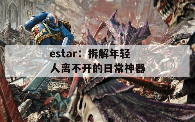 estar：拆解年轻人离不开的日常神器