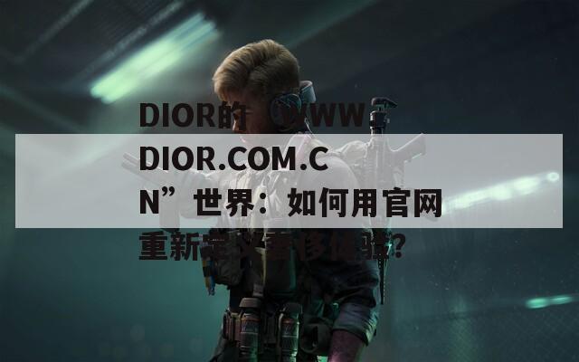 DIOR的“WWW.DIOR.COM.CN”世界：如何用官网重新定义奢侈体验？