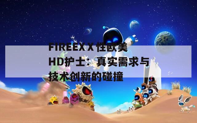 FIREEXⅩ性欧美HD护士：真实需求与技术创新的碰撞