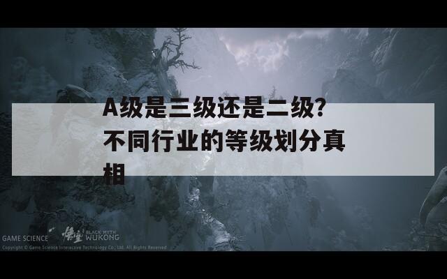 A级是三级还是二级？不同行业的等级划分真相