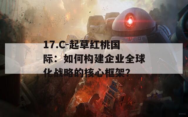 17.C-起草红桃国际：如何构建企业全球化战略的核心框架？