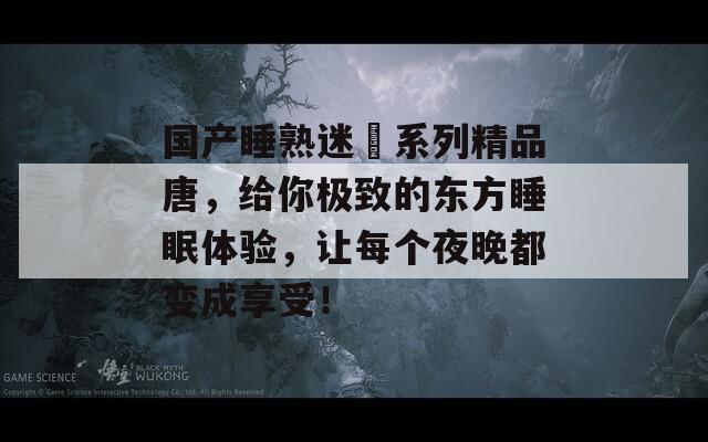 国产睡熟迷奷系列精品唐，给你极致的东方睡眠体验，让每个夜晚都变成享受！