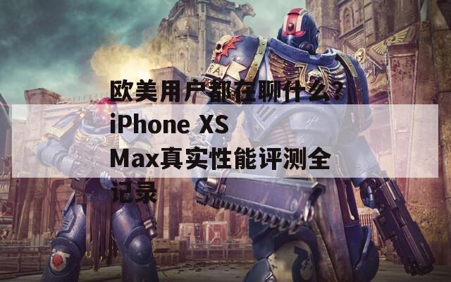 欧美用户都在聊什么？iPhone XS Max真实性能评测全记录