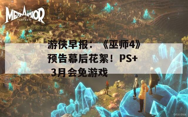 游侠早报：《巫师4》预告幕后花絮！PS+ 3月会免游戏