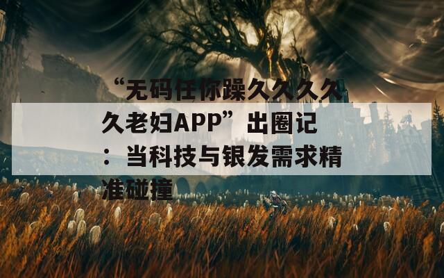 “无码任你躁久久久久久老妇APP”出圈记：当科技与银发需求精准碰撞