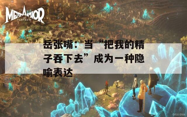 岳张嘴：当“把我的精子吞下去”成为一种隐喻表达