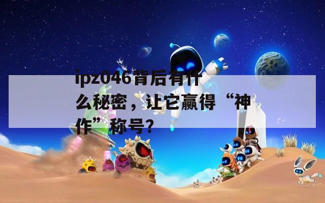 ipz046背后有什么秘密，让它赢得“神作”称号？