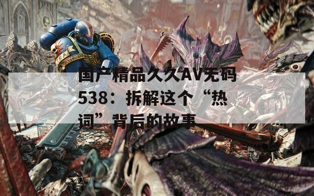 国产精品久久AV无码538：拆解这个“热词”背后的故事