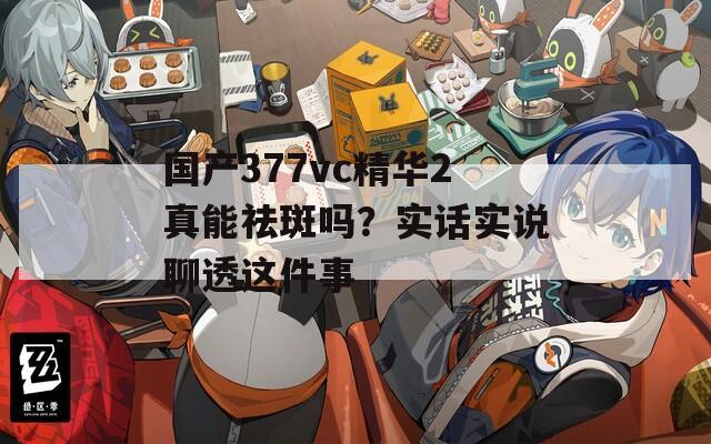 国产377vc精华2真能祛斑吗？实话实说聊透这件事