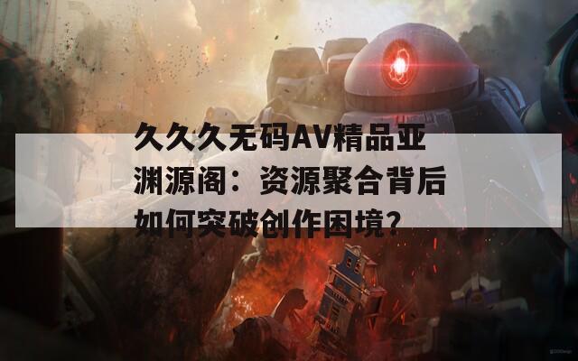 久久久无码AV精品亚渊源阁：资源聚合背后如何突破创作困境？