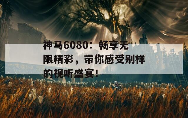 神马6080：畅享无限精彩，带你感受别样的视听盛宴！