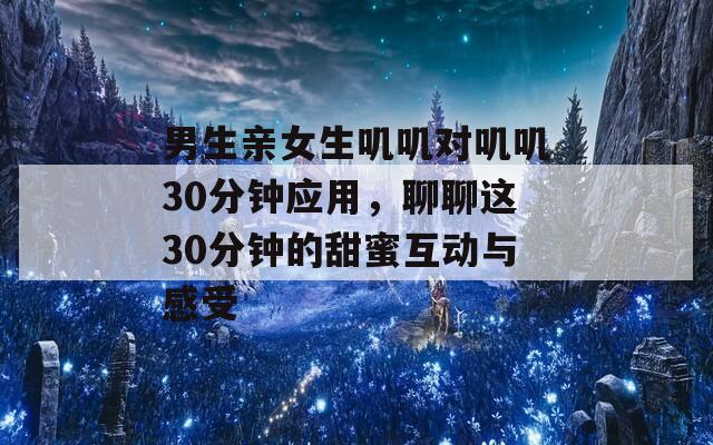 男生亲女生叽叽对叽叽30分钟应用，聊聊这30分钟的甜蜜互动与感受