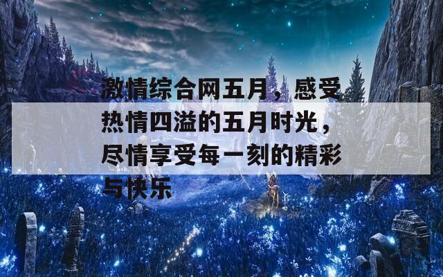 激情综合网五月，感受热情四溢的五月时光，尽情享受每一刻的精彩与快乐