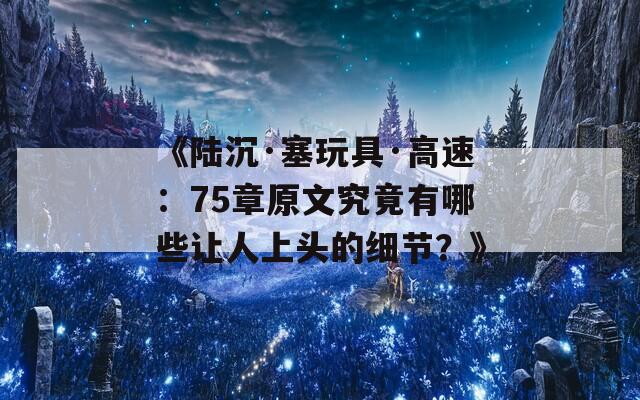 《陆沉·塞玩具·高速：75章原文究竟有哪些让人上头的细节？》