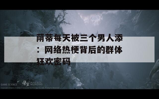 荫蒂每天被三个男人添：网络热梗背后的群体狂欢密码