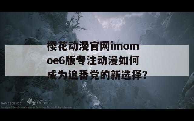 樱花动漫官网imomoe6版专注动漫如何成为追番党的新选择？