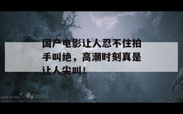 国产电影让人忍不住拍手叫绝，高潮时刻真是让人尖叫！