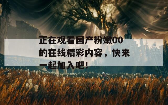 正在观看国产粉嫩00的在线精彩内容，快来一起加入吧！