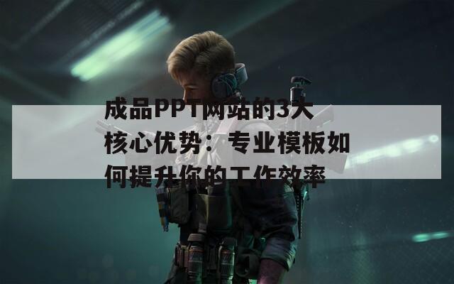 成品PPT网站的3大核心优势：专业模板如何提升你的工作效率