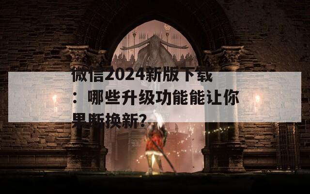 微信2024新版下载：哪些升级功能能让你果断换新？