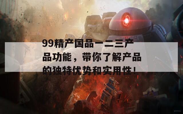 99精产国品一二三产品功能，带你了解产品的独特优势和实用性！